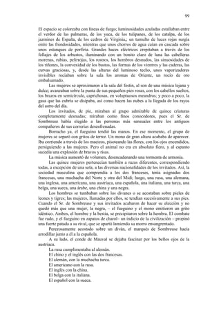 99
El espacio se coloreaba con líneas de fuego; luminosidades azuladas estallaban entre
el verdor de las palmeras, de los yuca, de los tulipanes, de los catalpa, de los
jazmines de España, de los cedros de Virginia,; un tumulto de luces rojas surgía
entre las frondosidades, mientras que unos chorros de agua caían en cascada sobre
unos estanques de porfiria. Grandes haces eléctricos crepitaban a través de los
follajes de los arbustos, iluminando con un bonito claro de luna las cabelleras
morenas, rubias, pelirrojas, los rostros, los hombros desnudos, las sinuosidades de
los riñones, la convexidad de los bustos, las formas de los vientres y las caderas, las
curvas graciosas, y, desde las alturas del luminoso techo, unos vaporizadores
invisibles rociaban sobre la sala los aromas de Oriente, un rocío de oro
embalsamado.
Las mujeres se aproximaron a la sala del festín, al son de una música lejana y
dulce; avanzaban sobre la punta de sus pequeños pies rosas, con los cabellos sueltos,
los brazos en semicírculo, caprichosas, en voluptuosos meandros; y poco a poco, la
gasa que las cubría se disipaba, así como hacen las nubes a la llegada de los rayos
del astro del día.
Los invitados, de pie, miraban al grupo admirable de quince criaturas
completamente desnudas; miraban como finos conocedores, pues el Sr. de
Sombreuse había elegido a las personas más sensuales entre los antiguos
compañeros de sus correrías desenfrenadas.
Borracho ya, el fueguino tendió las manos. En ese momento, el grupo de
mujeres se separó con gritos de terror. Un mono de gran altura acababa de aparecer.
Iba corriendo a través de los macizos, pisoteando las flores, con los ojos encendidos,
persiguiendo a las mujeres. Pero el animal no era en absoluto fiero, y al espanto
sucedía una explosión de bravos y risas.
La música aumentó de volumen, desencadenando una tormenta de armonía.
Las quince mujeres pertenecían también a razas diferentes, correspondiendo
todas, a excepción de una sola, a las diversas nacionalidades de los invitados. Así, la
sociedad masculina que comprendía a los dos franceses, tenía asignadas dos
francesas, una muchacha del Norte y otra del Midi; luego, una rusa, una alemana,
una inglesa, una americana, una austriaca, una española, una italiana, una turca, una
belga, una sueca, una árabe, una china y una negra.
Los hombres se tumbaban sobre los divanes o se acostaban sobre pieles de
leones y tigres; las mujeres, llamadas por ellos, se tendían sucesivamente a sus pies.
Cuando el Sr. de Sombreuse y sus invitados acabaron de hacer su elección y no
quedó más que una mujer, la negra, – el fueguino y el mono emitieron un grito
idéntico. Ambos, el hombre y la bestia, se precipitaron sobre la hembra. El combate
fue rudo, y el fueguino en zapatos de charol– un indicio de la civilización – propinó
una fuerte patada a su rival, que se apartó lamiendo su morro ensangrentado.
Perezosamente acostado sobre un diván, el marqués de Sombreuse hacía
arrodillar junto a él a la española.
A su lado, el conde de Mauval se dejaba fascinar por los bellos ojos de la
austriaca.
La rusa cumplimentaba al alemán.
El chino y el inglés con las dos francesas.
El alemán, con la muchacha turca.
El americano con la rusa.
El inglés con la china.
El belga con la italiana.
El español con la sueca.

 