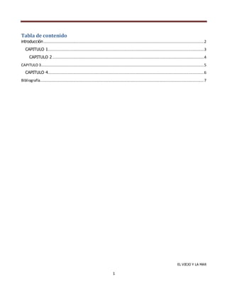 Tabla de contenido
introducción ................................................................................................................................................ 2
CAPITULO 1............................................................................................................................................ 3
CAPITULO 2 ........................................................................................................................................ 4
CAPITULO 3 .................................................................................................................................................. 5
CAPITULO 4............................................................................................................................................ 6
Bibliografía................................................................................................................................................... 7

EL VIEJO Y LA MAR

1

 