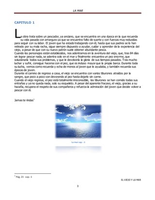 LA MAR

CAPITULO 1

L

a obra trata sobre un pescador, ya anciano, que se encuentra en una época en la que recuerda
su vida pasada con amargura ya que se encuentra falto de suerte y con fuerzas muy reducidas
para seguir con su labor. El joven que ha estado trabajando con él, hasta que sus padres se lo han
retirado por su mala racha, sigue siempre dispuesto a ayudar, cuidar y aprender de la experiencia del
viejo, a pesar de que con su nuevo patrón suele obtener abundante pesca.
Cuando los personajes están establecidos, nos adentramos en la aventura del viejo, que, tras 84 días
sin lograr pescar nada, se adentra solo en el mar y finalmente encuentra un pez enorme, que
solucionaría todos sus problemas, y que le devolvería la gloria de sus tiempos pasados. Tras mucho
luchar y sufrir, consigue hacerse con el pez, que es incluso mayor que la propia barca. Durante toda
su lucha, vemos como recuerda y echa de menos al joven que le ayudaba, y también recuerda sus
épocas de joven.
Durante el camino de regreso a casa, el viejo se encuentra con varios tiburones atraídos por la
sangre, que poco a poco van devorando al pez hasta dejarlo sin carne.
Cuando el viejo regresa, el pez está totalmente irreconocible, los tiburones se han comido todas sus
entrañas y ya no queda nada, solo su esqueleto. A pesar del aparente fracaso, el viejo, gracias a su
hazaña, recupera el respeto de sus compañeros y refuerza la admiración del joven que decide volver a
pescar con él.
Jamas te rindas 1

La mar cap. : 1

1

Pág. 23 cap.: 1
EL VIEJO Y LA MAR

3

 