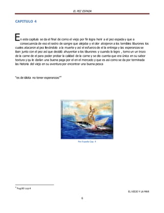 EL PEZ ESPADA

CAPITULO 4

E

n este capitulo se da el final de como el viejo por fin logra herir a el pez espada y que a
consecuencia de eso el rastro de sangre que alejaba y el olor atrajeron a los temibles tiburones los
cuales atacaron al pez llevándolo a la muerte y así el esfuerzo de el la entrega y las esperanzas se
iban junto con el pez así que decidió ahuyentar a los tiburones y cuando lo logro , tomo un un trozo
de la carne de el para poder probar la calidad de la carne y se dio cuenta que era única en su sabor
textura y qu le darían una buena paga por el en el mercado y que es asi como se da por terminada
las historia del viejo en su aventura por encontrar una buena pesca

“es de idiota no tener esperanzas” 4

Pez Espada Cap. 4

4

Pag:80 cap:4
EL VIEJO Y LA MAR

6

 