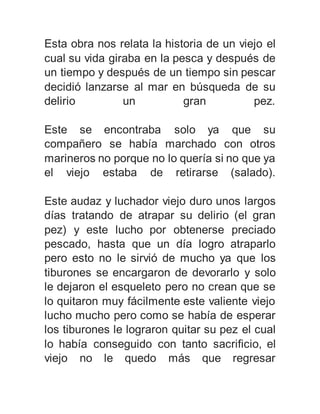 Esta obra nos relata la historia de un viejo el 
cual su vida giraba en la pesca y después de 
un tiempo y después de un tiempo sin pescar 
decidió lanzarse al mar en búsqueda de su 
delirio un gran pez. 
Este se encontraba solo ya que su 
compañero se había marchado con otros 
marineros no porque no lo quería si no que ya 
el viejo estaba de retirarse (salado). 
Este audaz y luchador viejo duro unos largos 
días tratando de atrapar su delirio (el gran 
pez) y este lucho por obtenerse preciado 
pescado, hasta que un día logro atraparlo 
pero esto no le sirvió de mucho ya que los 
tiburones se encargaron de devorarlo y solo 
le dejaron el esqueleto pero no crean que se 
lo quitaron muy fácilmente este valiente viejo 
lucho mucho pero como se había de esperar 
los tiburones le lograron quitar su pez el cual 
lo había conseguido con tanto sacrificio, el 
viejo no le quedo más que regresar 
 