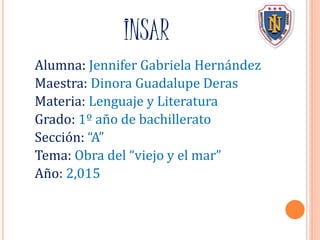 INSAR
Alumna: Jennifer Gabriela Hernández
Maestra: Dinora Guadalupe Deras
Materia: Lenguaje y Literatura
Grado: 1º año de bachillerato
Sección: “A”
Tema: Obra del “viejo y el mar”
Año: 2,015
 