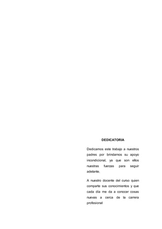 DEDICATORIA
Dedicamos este trabajo a nuestros
padres por brindarnos su apoyo
incondicional, ya que son ellos
nuestras fuerzas para seguir
adelante.
A nuestro docente del curso quien
comparte sus conocimientos y que
cada día me da a conocer cosas
nuevas a cerca de la carrera
profesional
 