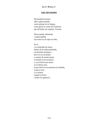 José S. Martínez A.
110
LOS APLAUSOS
Mi penúltimo poema
sabe a gloria pasada,
como epílogo de mi lengua,
como gema en versos de la historia
que del diario me inspiras, Victoria.
Diosa amada, idolatrada
e indescriptible,
este amor no me deja ser libre.
Por ti
voy amarrado de manos
dentro de mi cabeza plateada,
sin derechos humanos;
pero no soy de piedra
y a pesar de nuestro pacto,
el mundo es mi escenario
y soy el héroe que muere
en el último acto,
el que llenó con sus poemas la comedia,
el que te ama
y te aclama
cuando te llevas
¡Todos los aplausos!...
 