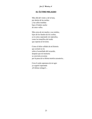 José S. Martínez A.
23
EL ÚLTIMO MILAGRO
Más allá del viento y de la luna,
por detrás de las noches
y las calles tendidas
bajo el lindero ancho
de estos valles.
Más cerca de mi rancho y sus retoños,
lejos de los fanales de los coches,
yo te estoy esperando sin reproches,
como los amarillos del otoño
que esperan al invierno.
Como el dolor callado de mi historia
que azotará su ira
sobre el acantilado del recuerdo,
después que mi memoria
se convierta en arena
por la pena de tu última mentira acusatoria...
Con el verde esperanza de mi agro
yo seguiré esperando
¡El último milagro!...
 