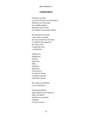 José S. Martínez A.
24
CURSILERÍAS
Arrancaré las hojas
con las cursilerías que escribí para ti.
Mancharé con tinta negra
mis cándidos papeles.
Desterraré de mi frente
los castillos de tus naipes infieles.
Me adormeceré la mente
como quien usa agujas
para las coyunturas y las orejas
con alfileres de acupuntura
que traen suerte
si aparentan amor
y sentimiento.
Alfileres de:
fingimiento,
mentira,
hipocresía,
labia,
salamería,
apariencia,
conveniencia,
sin nada de ilusión
ni nada de emoción
¡Nada del corazón!
Pero tengo un problema:
yo no sé aparentar...
Semejantes alfileres,
agujas propias de tus quereres,
ahora ¡Olvídalas!
también son cursilerías
estúpidas
¡Como las mías!...
 