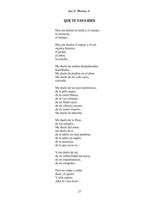 José S. Martínez A.
27
QUE TE VAYA BIEN
Hoy me duelen la tarde y el cuerpo,
la memoria,
el tiempo...
Hoy me duelen el espejo y el sol,
nuestra historia,
el jardín,
el árbol,
la estrella...
Me duelo de sueños despedazados,
humillados...
Me duelo de piedras en el alma.
Me duelo de mi vida vacía,
corroída.
Me duelo de tus ojos mentirosos,
de tu pelo negro,
de tu carne blanca,
de tu voz cortante,
de mi llanto seco,
de mi silencio oscuro,
de mi rostro muerto...
Me duelo de adorarte.
Me duelo de tu Dios,
de tus templos...
Me duelo del amor,
me duelo de ti,
de tu adiós sin más palabras,
de tu adiós en inglés,
de tu ausencia,
de lo que ya no es...
Y me duelo de mí,
de mi imbecilidad tan necia,
de mi impertinencia,
de mi estupidez...
Pero no culpo a nadie
dime ¡A quién!
Y sólo espero
¡Que te vaya bien!...
 