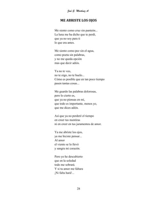 José S. Martínez A.
28
ME ABRISTE LOS OJOS
Me siento como cruz sin panteón...
La luna me ha dicho que te perdí,
que ya no soy para ti
lo que era antes.
Me siento como pez sin el agua,
como poeta sin palabras,
y no me queda opción
mas que decir adiós.
Ya no te veo,
no te oigo, no te huelo...
Cómo es posible que en tan poco tiempo
pasen tantas cosas...
Me guardo las palabras dolorosas,
pero lo cierto es,
que ya no piensas en mí,
que todo es importante, menos yo,
que me dices adiós.
Así que ya no perderé el tiempo
en creer tus mentiras
ni en creer en tus juramentos de amor.
Ya me abriste los ojos,
ya me hiciste pensar...
Al amor
el viento se lo llevó
y sangra mi corazón.
Pero yo he descubierto
que en la soledad
todo me sobrará.
Y si tu amor me faltara
¡Ni falta hará!...
 