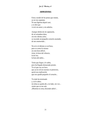 José S. Martínez A.
31
ARMADURA
Estoy curado de las penas que matan,
ya no me espantan.
Ni una lágrima dejaré caer,
y te diré que
viviré sin amor y sin anhelos.
Aunque detrás de mi caparazón,
de mi armadura dura,
sin mis idiotas celos,
se esconde un pequeño corazón asustado,
de tan enamorado...
No sé si el abismo es un beso,
pero es como lo mismo
en esta hora difícil,
triste, la hora del silencio,
la de irse,
la hora del adiós...
Tenía que llegar y lo sabía,
pero ha llegado demasiado pronto.
Ya sé que soy un loco,
que ya no sirven razones ni pretextos,
quizá sea explicación
que nos quedó pequeño el corazón...
Ya todo ha terminado
y, tú lo sabes,
mi alma se queda ahí, a tu lado, sin voz...
siento que se me sale
¡Mientras te estoy diciendo adiós!...
 