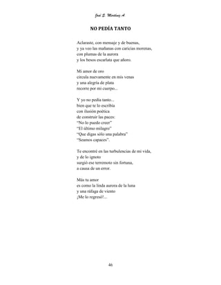 José S. Martínez A.
46
NO PEDÍA TANTO
Aclaraste, con mensaje y de buenas,
y ya veo las mañanas con caricias morenas,
con plumas de la aurora
y los besos escarlata que añoro.
Mi amor de oro
circula nuevamente en mis venas
y una alegría de plata
recorre por mi cuerpo...
Y yo no pedía tanto...
bien que te lo escribía
con ilusión poética
de construir las paces:
“No lo puedo creer”
“El último milagro”
“Que digas sólo una palabra”
“Seamos capaces”.
Te encontré en las turbulencias de mi vida,
y de lo ignoto
surgió ese terremoto sin fortuna,
a causa de un error.
Más tu amor
es como la linda aurora de la luna
y una ráfaga de viento
¡Me lo regresó!...
 