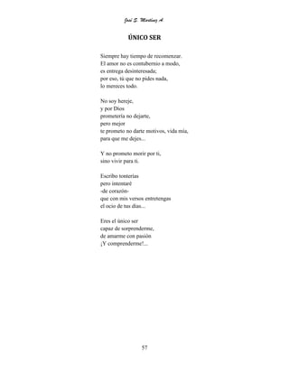 José S. Martínez A.
57
ÚNICO SER
Siempre hay tiempo de recomenzar.
El amor no es contubernio a modo,
es entrega desinteresada;
por eso, tú que no pides nada,
lo mereces todo.
No soy hereje,
y por Dios
prometería no dejarte,
pero mejor
te prometo no darte motivos, vida mía,
para que me dejes...
Y no prometo morir por ti,
sino vivir para ti.
Escribo tonterías
pero intentaré
-de corazón-
que con mis versos entretengas
el ocio de tus días...
Eres el único ser
capaz de sorprenderme,
de amarme con pasión
¡Y comprenderme!...
 