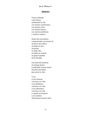José S. Martínez A.
71
HÉROES
Vamos luchando
como héroes,
enfrentando la vida
con nuestros sentimientos,
con nuestros celos,
con nuestros deseos,
con nuestros problemas
y nuestros suspiros.
Somos dos seres plenos
comprometidos con nuestra fe,
sin besar otros labios,
sin dejar de creer,
sin pensar
en nadie más,
sin dudar un instante
en ganar la partida
de la felicidad.
Llevando heroicamente
al enemigo dentro.
Cumpliendo el pacto eterno
del amor providente
para salvar la vida…
Y así,
si nos miramos,
volvemos a la vida;
si nos hablamos,
volvemos a la vida;
si nos abrazamos,
volvemos a la vida
y cuando nos besamos
y nos amamos
¡Eternizamos nuestra vida!...
 