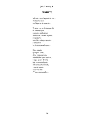 José S. Martínez A.
78
SENTIRTE
Mírame como la primera vez…
cuando tus ojos
me llegaron al corazón…
Te amo con la desesperación
de tenerte lejos,
pero creo en tu amor
aunque no creo en la gente,
porque creo
tan sólo en lo que siento…
y a tu amor
lo siento muy adentro…
Dios me dio
ojos para verte,
alma para quererte,
sensibilidad para sentirte…
y aquí quiero decirte
que ya no puedo ver
más allá de tu mirada,
y que te siento
cada vez más
¡Y más enamorada!...
 