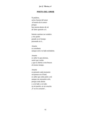José S. Martínez A.
91
POETA DEL AMOR
Si pudiera,
sería el poeta del amor
-al menos de tu amor-
porque
hay poesía dentro de mí
de tanto quererte a ti.
Intento caminar ese sendero
y me quedo
parado en el tiempo
pensando en ti...
Amarte
es extrañarte
aunque esté a tu lado mirándote.
Amarte
es saber lo que piensas,
sentir que vuelas
y que te aferras a mis brazos
al mismo tiempo.
Amarte
es pensarte cada momento
sin pensar en el final,
es saber que estás junto a mí
aunque me encuentre solo,
porque estás detrás
y a mi lado y en todo:
en mi pasión, en mi oración
¡Y en mi corazón!...
 