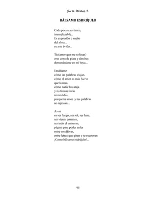 José S. Martínez A.
95
BÁLSAMO ESDRÚJULO
Cada poema es único,
irremplazable...
Es expresión o sueño
del alma...
es arte ávido...
Tú (amor que me sofocas)
eres copa de plata y almíbar,
derramándose en mi boca...
Enséñame
cómo las palabras viajan,
cómo el amor es más fuerte
que la rosa,
cómo nadie los ataja
y no tienen horas
ni medidas,
porque tu amor y tus palabras
no reposan...
Amar
es ser fuego, ser sol, ser luna,
ser viento cósmico,
ser todo el universo,
página para poder arder
entre metáforas,
entre letras que giran y se evaporan
¡Como bálsamo esdrújulo!...
 