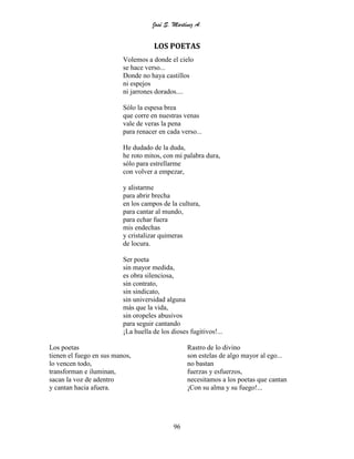 José S. Martínez A.
96
LOS POETAS
Volemos a donde el cielo
se hace verso...
Donde no haya castillos
ni espejos
ni jarrones dorados....
Sólo la espesa brea
que corre en nuestras venas
vale de veras la pena
para renacer en cada verso...
He dudado de la duda,
he roto mitos, con mi palabra dura,
sólo para estrellarme
con volver a empezar,
y alistarme
para abrir brecha
en los campos de la cultura,
para cantar al mundo,
para echar fuera
mis endechas
y cristalizar quimeras
de locura.
Ser poeta
sin mayor medida,
es obra silenciosa,
sin contrato,
sin sindicato,
sin universidad alguna
más que la vida,
sin oropeles abusivos
para seguir cantando
¡La huella de los dioses fugitivos!...
Los poetas
tienen el fuego en sus manos,
lo vencen todo,
transforman e iluminan,
sacan la voz de adentro
y cantan hacia afuera.
Rastro de lo divino
son estelas de algo mayor al ego...
no bastan
fuerzas y esfuerzos,
necesitamos a los poetas que cantan
¡Con su alma y su fuego!...
 