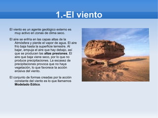 1.-El viento El viento es un agente geológico externo es muy activo en zonas de clima seco.   El aire se enfría en las capas altas de la Atmósfera y pierde el vapor de agua. El aire frío baja hasta la superficie terrestre. Al bajar, empuja el aire que hay debajo, así que se producen las  altas presiones . El aire que baja viene seco, por lo que no produce precipitaciones. La escasez de precipitaciones provoca que no haya vegetación, lo que favorece la acción erosiva del viento.   El conjunto de formas creadas por la acción constante del viento es lo que llamamos  Modelado Eólico .    
