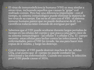  El virus de inmunodeficiencia humana (VIH) es muy similar a
otros virus, incluyendo aquellos que causan la "gripe" o el
resfriado común. Pero hay una diferencia importante - con el
tiempo, su sistema inmunológico puede eliminar la mayoría de
los virus de su cuerpo. Ese no es el caso con el VIH - el sistema
inmune humano parece que no puede deshacerse de él. Los
científicos todavía están tratando de averiguar por qué?
 Sabemos que el VIH puede ocultarse durante largos períodos de
tiempo en las células del cuerpo y que ataca a una parte clave de
su sistema inmunológico - las células T o células CD4. El cuerpo
necesita estas células para luchar contra las infecciones y las
enfermedades, pero el VIH les invade, las usa para hacer más
copias de sí mismo, y luego las destruye.
 Con el tiempo, el VIH puede destruir muchos de las células
CD4, a tal punto que el cuerpo no puede combatir las
infecciones y las enfermedades. Cuando eso ocurre, la infección
por el VIH puede causar el SIDA.
 
