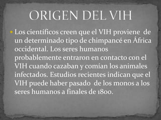  Los científicos creen que el VIH proviene de
un determinado tipo de chimpancé en África
occidental. Los seres humanos
probablemente entraron en contacto con el
VIH cuando cazaban y comían los animales
infectados. Estudios recientes indican que el
VIH puede haber pasado de los monos a los
seres humanos a finales de 1800.
 
