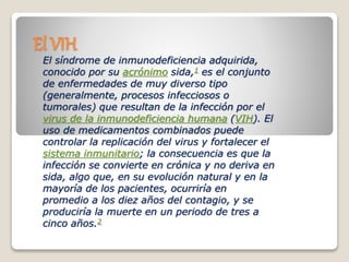 El VIH
El síndrome de inmunodeficiencia adquirida,
conocido por su acrónimo sida,1 es el conjunto
de enfermedades de muy diverso tipo
(generalmente, procesos infecciosos o
tumorales) que resultan de la infección por el
virus de la inmunodeficiencia humana (VIH). El
uso de medicamentos combinados puede
controlar la replicación del virus y fortalecer el
sistema inmunitario; la consecuencia es que la
infección se convierte en crónica y no deriva en
sida, algo que, en su evolución natural y en la
mayoría de los pacientes, ocurriría en
promedio a los diez años del contagio, y se
produciría la muerte en un periodo de tres a
cinco años.2
 