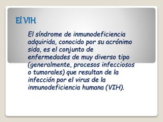 El VIH
El síndrome de inmunodeficiencia
adquirida, conocido por su acrónimo
sida, es el conjunto de
enfermedades de muy diverso tipo
(generalmente, procesos infecciosos
o tumorales) que resultan de la
infección por el virus de la
inmunodeficiencia humana (VIH).
 