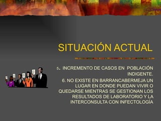 SITUACIÓN ACTUAL 5 .  INCREMENTO DE CASOS EN  POBLACIÓN INDIGENTE. 6. NO EXISTE EN BARRANCABERMEJA UN LUGAR EN DONDE PUEDAN VIVIR O QUEDARSE MIENTRAS SE GESTIONAN LOS RESULTADOS DE LABORATORIO Y LA INTERCONSULTA CON INFECTOLOGÍA 