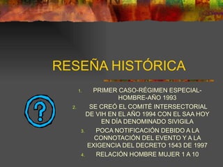 RESEÑA HISTÓRICA PRIMER CASO-RÉGIMEN ESPECIAL-HOMBRE-AÑO 1993 SE CREÓ EL COMITÉ INTERSECTORIAL DE VIH EN EL AÑO 1994 CON EL SAA HOY EN DÍA DENOMINADO SIVIGILA POCA NOTIFICACIÓN DEBIDO A LA CONNOTACIÓN DEL EVENTO Y A LA EXIGENCIA DEL DECRETO 1543 DE 1997 RELACIÓN HOMBRE MUJER 1 A 10 