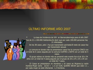 ÚLTIMO INFORME AÑO 2007 -       La taza de Incidencia de VIH  en Barrancabermeja para el año 2007 fue de 21 x 100.000 Habitantes.Es decir que por cada 100.000 personas hay 21 infectadas. -       De los 38 casos ,solo 1 fue por transmisión perinatal.El resto de casos fue por transmisión sexual. -       La comuna en donde màs se presentaron casos fue la comuna CINCO con un total de 6 casos seguida por la comuna CUATRO y SIETE con un total de 5 casos. -       El grupo etáreo en donde màs se presentó este evento fue el de 30 a 34 años con un total de 9 casos,seguido por el grupo de 20 a 24 y 25 a 29 con un total de 7 casos. -       22 Casos se presentaron en Hombres y 16 casos en Mujeres.La razón Hombre-Mujer sería:  22/16 =  1.3 LO CUAL QUIERE DECIR que está 1:1 , por cada mujer se está infectando  1,3 Hombres.   