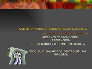 QUÉ SE HA HECHO EN  SECRETARÍA LOCAL DE SALUD ACCIONES DE PROMOCIÓN Y PREVENCIÓN- VIGILANCIA Y SEGUIMIENTO –SIVIGILA TODO  ELLO  ENMARCADO  DENTRO  DEL PAB MUNICIPAL 