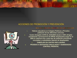 ACCIONES DE PROMOCIÓN Y PREVENCIÓN Talleres educativos en Colegios Públicos y Privados-población de las diferentes comunas. Centro Amigable-CAPS EL DANUBIO-desde el 2001,dirigido inicialmente a jóvenes(10 A 24 AÑOS) desplazados,luego en el 2004 la cobertura fue a todo tipo de población priorizando vinculados y subsidiados además de desplazados. TAMIZAJES EN CENTRO RECLUSORIO PRUEBAS A GESTANTES VINCULADAS Y SUBSIDIADAS-CONTROL PRENATAL 