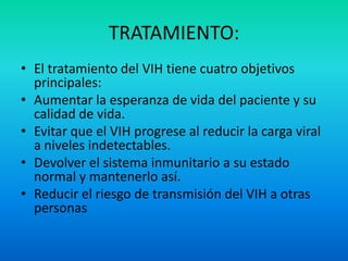 TRATAMIENTO:El tratamiento del VIH tiene cuatro objetivos principales:Aumentar la esperanza de vida del paciente y su calidad de vida.Evitar que el VIH progrese al reducir la carga viral a niveles indetectables.Devolver el sistema inmunitario a su estado normal y mantenerlo así.Reducir el riesgo de transmisión del VIH a otras personas