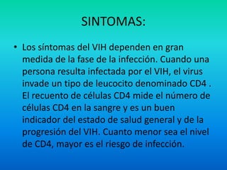 SINTOMAS:Los síntomas del VIH dependen en gran medida de la fase de la infección. Cuando una persona resulta infectada por el VIH, el virus invade un tipo de leucocito denominado CD4 . El recuento de células CD4 mide el número de células CD4 en la sangre y es un buen indicador del estado de salud general y de la progresión del VIH. Cuanto menor sea el nivel de CD4, mayor es el riesgo de infección.