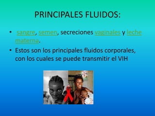 PRINCIPALES FLUIDOS: sangre, semen, secreciones vaginales y leche materna.Estos son los principales fluidos corporales, con los cuales se puede transmitir el VIH