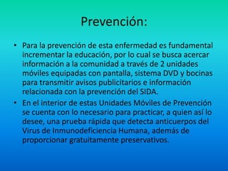 Prevención:Para la prevención de esta enfermedad es fundamental incrementar la educación, por lo cual se busca acercar información a la comunidad a través de 2 unidades móviles equipadas con pantalla, sistema DVD y bocinas para transmitir avisos publicitarios e información relacionada con la prevención del SIDA.En el interior de estas Unidades Móviles de Prevención se cuenta con lo necesario para practicar, a quien así lo desee, una prueba rápida que detecta anticuerpos del Virus de Inmunodeficiencia Humana, además de proporcionar gratuitamente preservativos.