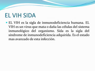 EL VIH SIDA
 EL VIH es la sigla de inmunodeficiencia humana. EL
VIH es un virus que mata o daña las células del sistema
inmunológico del organismo. Sida es la sigla del
síndrome de inmunodeficiencia adquirida. Es el estado
mas avanzado de esta infección.
 