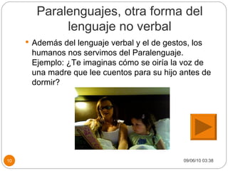 Paralenguajes, otra forma del lenguaje no verbal Además del lenguaje verbal y el de gestos, los humanos nos servimos del Paralenguaje. Ejemplo: ¿Te imaginas cómo se oiría la voz de una madre que lee cuentos para su hijo antes de dormir? 09/06/10   03:38 