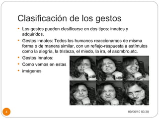 Clasificación de los gestos Los gestos pueden clasificarse en dos tipos: innatos y adquiridos. Gestos innatos: Todos los humanos reaccionamos de misma forma o de manera similar, con un reflejo-respuesta a estímulos como la alegría, la tristeza, el miedo, la ira, el asombro,etc. Gestos Innatos: Como vemos en estas  imágenes 09/06/10   03:38 