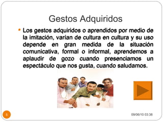 Gestos Adquiridos Los gestos adquiridos o aprendidos por medio de la imitación, varían de cultura en cultura y su uso depende en gran medida de la situación comunicativa, formal o informal, aprendemos a aplaudir de gozo cuando presenciamos un espectáculo que nos gusta, cuando saludamos. 09/06/10   03:38 Los gestos adquiridos o aprendidos por medio de la imitación, varían de cultura en cultura y su uso depende en gran medida de la situación comunicativa, formal o informal, aprendemos a aplaudir de gozo cuando presenciamos un espectáculo que nos gusta, cuando saludamos. 