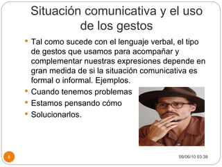 Situación comunicativa y el uso de los gestos Tal como sucede con el lenguaje verbal, el tipo de gestos que usamos para acompañar y complementar nuestras expresiones depende en gran medida de si la situación comunicativa es formal o informal. Ejemplos. Cuando tenemos problemas Estamos pensando cómo  Solucionarlos. 09/06/10   03:38 