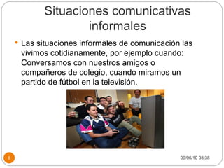 Situaciones comunicativas informales Las situaciones informales de comunicación las vivimos cotidianamente, por ejemplo cuando: Conversamos con nuestros amigos o compañeros de colegio, cuando miramos un partido de fútbol en la televisión. 09/06/10   03:38 