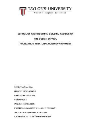 SCHOOL OF ARCHITECTURE, BUILDING AND DESIGN
THE DESIGN SCHOOL
FOUNDATION IN NATURAL BUILD ENVIRONMENT

NAME: Yap Yong Xing
STUDENT ID NO: 0314715
TOOL SELECTED: Ladle
WORD COUNT:
ENGLISH 2 (ENGL 0205)
WRITTEN ASSIGNMENT 1: NARRATIVE ESSAY
LECTURER: CASSANDRA WIJESURIA
SUBMISSION DATE: 14TH NOVEMBER 2013

 