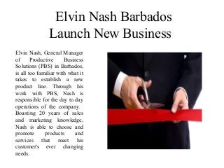Elvin Nash Barbados
Launch New Business
Elvin Nash, General Manager
of Productive Business
Solutions (PBS) in Barbados,
is all too familiar with what it
takes to establish a new
product line. Through his
work with PBS, Nash is
responsible for the day to day
operations of the company.
Boasting 20 years of sales
and marketing knowledge,
Nash is able to choose and
promote products and
services that meet his
customer's ever changing
needs.
 
