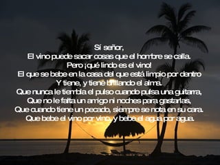 Sí señor,  El vino puede sacar cosas que el hombre se calla.  Pero ¡qué lindo es el vino!  El que se bebe en la casa del que está limpio por dentro  Y tiene, y tiene brillando el alma.  Que nunca le tiembla el pulso cuando pulsa una guitarra,  Que no le falta un amigo ni noches para gastarlas,  Que cuando tiene un pecado, siempre se nota en su cara.  Que bebe el vino por vino, y bebe el agua por agua. 