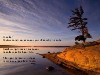 Sí señor,  El vino puede sacar cosas que el hombre se calla.  ____________________________________________ Cambia el prisma de las cosas  cuando más les hace falta.  A los que llevan sus culpas  como una cruz a la espalda.  