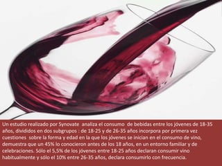 Un estudio realizado por Synovate analiza el consumo de bebidas entre los jóvenes de 18-35
años, divididos en dos subgrupos : de 18-25 y de 26-35 años incorpora por primera vez
cuestiones sobre la forma y edad en la que los jóvenes se inician en el consumo de vino,
demuestra que un 45% lo conocieron antes de los 18 años, en un entorno familiar y de
celebraciones. Sólo el 5,5% de los jóvenes entre 18-25 años declaran consumir vino
habitualmente y sólo el 10% entre 26-35 años, declara consumirlo con frecuencia.
 