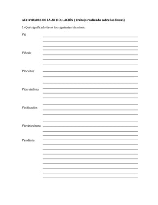 ACTIVIDADES DE LA ARTICULACIÓN (Trabajo realizado sobre las líneas) 
1- Qué significado tiene los siguientes términos: 
Vid 
Viñedo 
Viticultor 
Vitis vinífera 
Vinificación 
Vitivinicultura 
Vendimia 
 