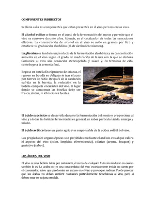 COMPONENTES INDIRECTOS 
Se llama así a los componentes que están presentes en el vino pero no en las uvas. 
El alcohol etílico se forma en el curso de la fermentación del mosto y permite que el 
vino se conserve durante años. Además, es el catalizador de todas las sensaciones 
olfativas. La concentración de alcohol en el vino se mide en gramos por litro y 
establece su graduación alcohólica (% de alcohol en volumen). 
La glicerina es también un producto de la fermentación alcohólica y su concentración 
aumenta en el vino según el grado de maduración de la uva con la que se elabora. 
Comunica al vino una sensación aterciopelada y suave y, en términos de cata, 
contribuye a la armonía final. 
Reposo en botella En el proceso de crianza, el 
reposo en botella es obligatorio tras el paso 
por barrica de roble. Después de la oxidación 
sufrida en la barrica, la reducción en la 
botella completa el carácter del vino. El lugar 
donde se almacenan las botellas debe ser 
fresco, sin luz, ni vibraciones fuertes. 
El ácido succínico se desarrolla durante la fermentación del mosto y proporciona al 
vino y a todas las bebidas fermentadas en general, un sabor particular ácido, amargo y 
salado. 
El ácido acético tiene un gusto agrio y es responsable de la acidez volátil del vino. 
Las propiedades organolépticas son percibidas mediante el análisis visual que valora 
el aspecto del vino (color, limpidez, efervescencia), olfativo (aroma, bouquet) y 
gustativo (sabor). 
LOS ÁCIDOS DEL VINO 
El vino es una bebida ácida por naturaleza, el zumo de cualquier fruta sin madurar en exceso 
también lo es. La acidez no es una característica del vino excesivamente tenida en cuenta por 
el consumidor, salvo que predomine en exceso en el vino y provoque rechazo. Puede parecer 
que los ácidos no deban conferir cualidades particularmente beneficiosas al vino, pero si 
deben estar en su justa medida. 
 