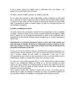 lo que es preciso extremar los cuidados tanto en elaboración como en la crianza, y por 
supuesto en su conservación para el consumo. 
Por último, comentar el último parámetro de medida, la acidez fija. 
Si a la acidez total le quitamos la acidez volátil debida al acético, la diferencia se llama acidez 
fija. La acidez fija se expresa al igual que la total en tartárico. Como la acidez volátil se expresa 
en gramos de ácido acético por litro, al calcular la acidez fija por diferencia es preciso hallar 
antes el equivalente del acético en tartárico (aplicar un factor de corrección) para hacer así 
una sustracción homogénea. 
La acidez y su influencia en el vino 
Las ácidos actúan como preservantes naturales del vino, manteniendo su color y cualidades 
aromáticas. Durante la crianza del vino, cuando la química trabaja de forma sigilosa y callada, 
todo lo contrario que en la tumultuosa fermentación, los ácidos se van combinando lenta y 
gradualmente con los alcoholes formando ésteres aromáticos que en el futuro impactarán en 
nuestra nariz. 
Moviéndonos en el terreno puramente teórico, el vino más ácido tendría una 
vida más larga en botella. Al menos, la acidez podría ayudar a sostener el vino. 
Otra cosa es que si el vino es sólo ácido, al final en ese vino encontraremos lo 
que había inicialmente: ácido sólo. 
Se dice que los famosos blancos alemanes del Rhin tienen una larga vida gracias a su 
especial acidez. Aunque también se dice que las añadas 'grandiosas' de Burdeos son 
muy a menudo añadas de baja acidez. La conclusión a todo esto es que, 
afortunadamente para todos los que apreciamos el vino y sus inabordables caras y 
manifestaciones distintas, la enología dista mucho de ser una ciencia exacta. 
Los vinos van a estar en líneas generales entre 3 y 4 PH. Muchos blancos están, de manera 
natural o por reacidificación artificial, por debajo de 3,5. Son bien conocidos por todos 
nosotros los rigores estivales en la Península ibérica; en muchos casos tantas horas de luz y 
calor reduce en exceso los niveles de acidez naturales que un vino blanco necesita para 
mantener su frescura característica. 
Por el contrario, muchos tintos "modernos" pueden estar en torno a 3, 8 incluso más. Ese 
elevado PH nos explica esa sensación de redondez en la boca, esa agradable suavidad en la 
boca. ¿Posibles problemas de estabilidad y de longevidad? Sólo el tiempo nos lo dirá. 
 