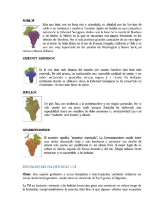 MERLOT 
Esta uva tinta, con su fruta rica y aciruelada, su afinidad con las barricas de 
roble y su tendencia a madurar bastante rápido en botella, es una compañera 
natural de la Cabernet Sauvignon. Ambas son la base de la mezcla de Burdeos 
y de hecho, la Merlot es la que se encuentra con mayor frecuencia en los 
viñedos de Burdeos. Por si sola produce grandes cantidades de un vino ligero 
en el norte de Italia, tintos en el sur de Francia, Hungría, California y Chile y es 
una uva muy importante en los estados de Washington y Nueva York, así 
como en Nueva Zelanda. 
CABERNET SAUVIGNON 
Es la uva tinta más famosa del mundo por cuanto Burdeos vino tinto más 
conocido. De piel gruesa, de maduración una razonable cantidad de tanino y un 
sabor reconocido a groncellas, cerezas negras y a ciruela. En cualquier 
continente donde se elaboren vinos, la Cabernet Sauvignon se ha convertido en 
el sinónimo de vino tinto lleno de sabor. 
SEMlLLON 
De piel fina, con tendencia a la podredumbre y sin ningún particular. Por si 
sola puede ser un poco acida aunque Australia ha elaborado una 
especialidad única con semillon. Se debe mantener la productividad baja o el 
vino resultante será insulso y diluido. 
GEWURZTRAMINER 
El nombre significa “traminer especiada”. La Gewurztraminer puede tener 
una acidez demasiado baja y esta tendencia a aumentar sus niveles de 
azúcar solo puede ser equilibrada en los climas fríos. El mejor lugar de su 
cultivo es Alsacia, seguido de Nueva Zelanda y del alto Adagio italiano. Brota 
temprano y es susceptible a las heladas. 
EXIGENCIAS DEL CULTIVO DE LA UVA 
Clima: Esta especie pertenece a zonas templadas e intertropicales, pudiendo realizarse en 
zonas donde la temperatura media anual no desciende de los 9 grados centígrados. 
La Vid es bastante resistente a las heladas invernales, pero esta resistencia se reduce luego de 
la brotación, comprometiéndose la cosecha. Esto lleva a que algunos viñedos muy expuestos 
 