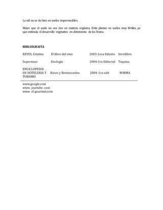 La vid no se da bien en suelos impermeables. 
Mejor que el suelo no sea rico en materia orgánica. Evita plantar en suelos muy fértiles, ya 
que estimula el desarrollo vegetativo en detrimento de los frutos. 
BIBLIOGRAFÍA 
REYES, Cristina El libro del vino 2003-1era Edición Servilibro 
Supermaxi Enología 2004-1ra Editorial Taquina 
ENCICLOPEDIA 
DE HOTELERIA Y Bares y Restaurantes 2004-1ra edit NORMA 
TURISMO 
www.google.com 
www. yuotube. com 
www. el gourmet.com 
 